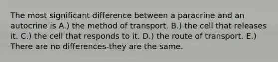 The most significant difference between a paracrine and an autocrine is A.) the method of transport. B.) the cell that releases it. C.) the cell that responds to it. D.) the route of transport. E.) There are no differences-they are the same.