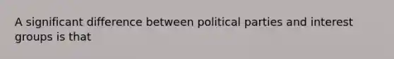 A significant difference between political parties and interest groups is that