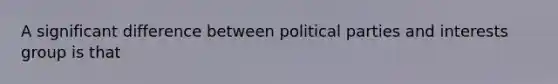 A significant difference between political parties and interests group is that