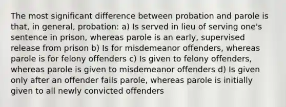 The most significant difference between probation and parole is that, in general, probation: a) Is served in lieu of serving one's sentence in prison, whereas parole is an early, supervised release from prison b) Is for misdemeanor offenders, whereas parole is for felony offenders c) Is given to felony offenders, whereas parole is given to misdemeanor offenders d) Is given only after an offender fails parole, whereas parole is initially given to all newly convicted offenders