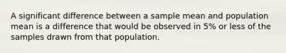 A significant difference between a sample mean and population mean is a difference that would be observed in 5% or less of the samples drawn from that population.