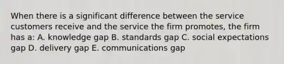 When there is a significant difference between the service customers receive and the service the firm promotes, the firm has a: A. knowledge gap B. standards gap C. social expectations gap D. delivery gap E. communications gap