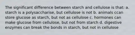 The significant difference between starch and cellulose is that: a. starch is a polysaccharise, but cellulose is not b. animals ccan store glucose as starch, but not as cellulose c. hormones can make glucose from cellulose, but not from starch d. digestive enzymes can break the bonds in starch, but not in cellulose