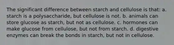 The significant difference between starch and cellulose is that: a. starch is a polysaccharide, but cellulose is not. b. animals can store glucose as starch, but not as cellulose. c. hormones can make glucose from cellulose, but not from starch. d. digestive enzymes can break the bonds in starch, but not in cellulose.