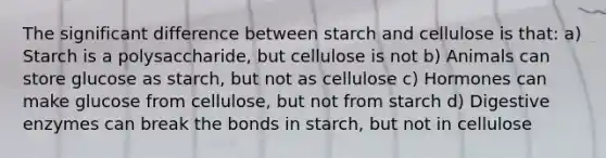 The significant difference between starch and cellulose is that: a) Starch is a polysaccharide, but cellulose is not b) Animals can store glucose as starch, but not as cellulose c) Hormones can make glucose from cellulose, but not from starch d) Digestive enzymes can break the bonds in starch, but not in cellulose