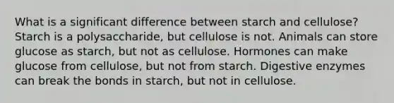 What is a significant difference between starch and cellulose? Starch is a polysaccharide, but cellulose is not. Animals can store glucose as starch, but not as cellulose. Hormones can make glucose from cellulose, but not from starch. Digestive enzymes can break the bonds in starch, but not in cellulose.