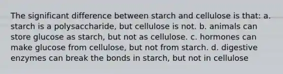 The significant difference between starch and cellulose is that: a. starch is a polysaccharide, but cellulose is not. b. animals can store glucose as starch, but not as cellulose. c. hormones can make glucose from cellulose, but not from starch. d. digestive enzymes can break the bonds in starch, but not in cellulose