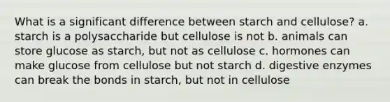 What is a significant difference between starch and cellulose? a. starch is a polysaccharide but cellulose is not b. animals can store glucose as starch, but not as cellulose c. hormones can make glucose from cellulose but not starch d. digestive enzymes can break the bonds in starch, but not in cellulose