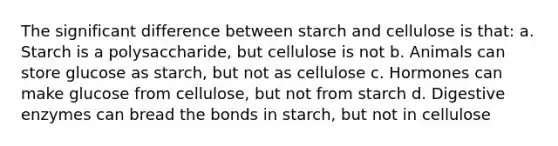 The significant difference between starch and cellulose is that: a. Starch is a polysaccharide, but cellulose is not b. Animals can store glucose as starch, but not as cellulose c. Hormones can make glucose from cellulose, but not from starch d. Digestive enzymes can bread the bonds in starch, but not in cellulose