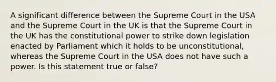 A significant difference between the Supreme Court in the USA and the Supreme Court in the UK is that the Supreme Court in the UK has the constitutional power to strike down legislation enacted by Parliament which it holds to be unconstitutional, whereas the Supreme Court in the USA does not have such a power. Is this statement true or false?