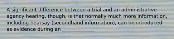 A significant difference between a trial and an administrative agency hearing, though, is that normally much more information, including hearsay (secondhand information), can be introduced as evidence during an _____________