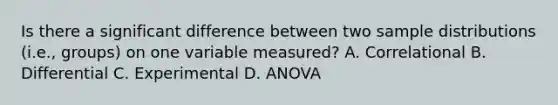 Is there a significant difference between two sample distributions (i.e., groups) on one variable measured? A. Correlational B. Differential C. Experimental D. ANOVA