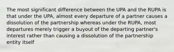 The most significant difference between the UPA and the RUPA is that under the UPA, almost every departure of a partner causes a dissolution of the partnership whereas under the RUPA, most departures merely trigger a buyout of the departing partner's interest rather than causing a dissolution of the partnership entity itself