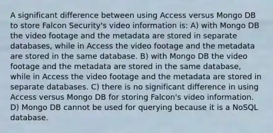 A significant difference between using Access versus Mongo DB to store Falcon Security's video information is: A) with Mongo DB the video footage and the metadata are stored in separate databases, while in Access the video footage and the metadata are stored in the same database. B) with Mongo DB the video footage and the metadata are stored in the same database, while in Access the video footage and the metadata are stored in separate databases. C) there is no significant difference in using Access versus Mongo DB for storing Falcon's video information. D) Mongo DB cannot be used for querying because it is a NoSQL database.