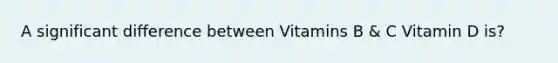 A significant difference between Vitamins B & C Vitamin D is?