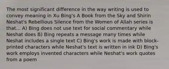 The most significant difference in the way writing is used to convey meaning in Xu Bing's A Book from the Sky and Shirin Neshat's Rebellious Silence from the Women of Allah series is that... A) Bing does not use text for social commentary while Neshat does B) Bing repeats a message many times while Neshat includes a single text C) Bing's work is made with block-printed characters while Neshat's text is written in ink D) Bing's work employs invented characters while Neshat's work quotes from a poem