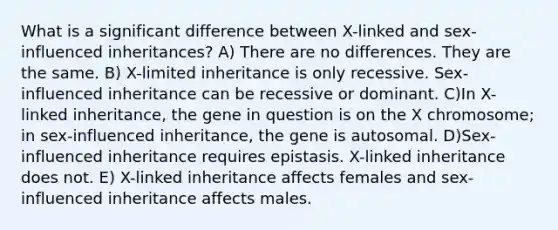 What is a significant difference between X-linked and sex-influenced inheritances? A) There are no differences. They are the same. B) X-limited inheritance is only recessive. Sex-influenced inheritance can be recessive or dominant. C)In X-linked inheritance, the gene in question is on the X chromosome; in sex-influenced inheritance, the gene is autosomal. D)Sex-influenced inheritance requires epistasis. X-linked inheritance does not. E) X-linked inheritance affects females and sex-influenced inheritance affects males.