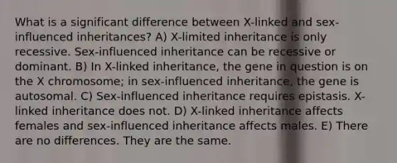 What is a significant difference between X-linked and sex-influenced inheritances? A) X-limited inheritance is only recessive. Sex-influenced inheritance can be recessive or dominant. B) In X-linked inheritance, the gene in question is on the X chromosome; in sex-influenced inheritance, the gene is autosomal. C) Sex-influenced inheritance requires epistasis. X-linked inheritance does not. D) X-linked inheritance affects females and sex-influenced inheritance affects males. E) There are no differences. They are the same.