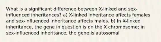 What is a significant difference between X-linked and sex-influenced inheritances? a) X-linked inheritance affects females and sex-influenced inheritance affects males. b) In X-linked inheritance, the gene in question is on the X chromosome; in sex-influenced inheritance, the gene is autosomal