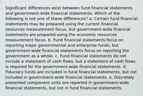 Significant differences exist between fund financial statements and government-wide financial statements. Which of the following is not one of these differences? a. Certain fund financial statements may be prepared using the current financial resources measurement focus, but government-wide financial statements are prepared using the economic resources measurement focus. b. Fund financial statements focus on reporting major governmental and enterprise funds, but government-wide financial statements focus on reporting the government as a whole. c. Fund financial statements do not include a statement of cash flows, but a statement of cash flows is required for the government-wide financial statements. d. Fiduciary funds are included in fund financial statements, but not included in government-wide financial statements. e. Discretely presented component units are reported in government-wide financial statements, but not in fund financial statements.