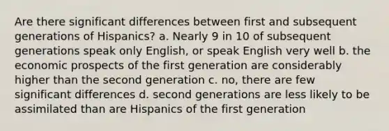 Are there significant differences between first and subsequent generations of Hispanics? a. Nearly 9 in 10 of subsequent generations speak only English, or speak English very well b. the economic prospects of the first generation are considerably higher than the second generation c. no, there are few significant differences d. second generations are less likely to be assimilated than are Hispanics of the first generation