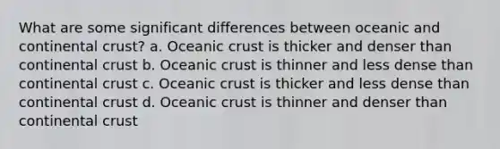 What are some significant differences between oceanic and continental crust? a. Oceanic crust is thicker and denser than continental crust b. Oceanic crust is thinner and less dense than continental crust c. Oceanic crust is thicker and less dense than continental crust d. Oceanic crust is thinner and denser than continental crust