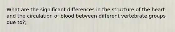 What are the significant differences in the structure of the heart and the circulation of blood between different vertebrate groups due to?;