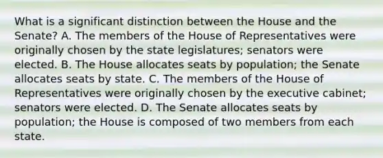 What is a significant distinction between the House and the Senate? A. The members of the House of Representatives were originally chosen by the state legislatures; senators were elected. B. The House allocates seats by population; the Senate allocates seats by state. C. The members of the House of Representatives were originally chosen by the executive cabinet; senators were elected. D. The Senate allocates seats by population; the House is composed of two members from each state.