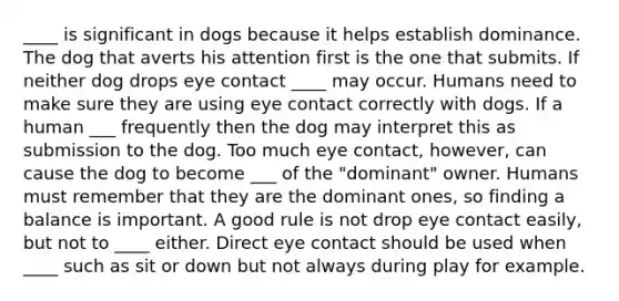 ____ is significant in dogs because it helps establish dominance. The dog that averts his attention first is the one that submits. If neither dog drops eye contact ____ may occur. Humans need to make sure they are using eye contact correctly with dogs. If a human ___ frequently then the dog may interpret this as submission to the dog. Too much eye contact, however, can cause the dog to become ___ of the "dominant" owner. Humans must remember that they are the dominant ones, so finding a balance is important. A good rule is not drop eye contact easily, but not to ____ either. Direct eye contact should be used when ____ such as sit or down but not always during play for example.