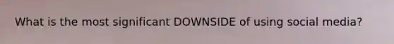 What is the most significant DOWNSIDE of using social media?
