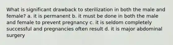 What is significant drawback to sterilization in both the male and female? a. it is permanent b. it must be done in both the male and female to prevent pregnancy c. it is seldom completely successful and pregnancies often result d. it is major abdominal surgery