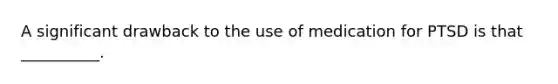 A significant drawback to the use of medication for PTSD is that __________.