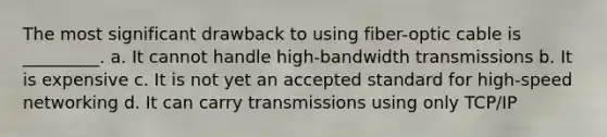 The most significant drawback to using fiber-optic cable is _________. a. It cannot handle high-bandwidth transmissions b. It is expensive c. It is not yet an accepted standard for high-speed networking d. It can carry transmissions using only TCP/IP