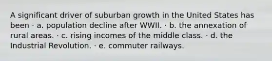 A significant driver of suburban growth in the United States has been · a. population decline after WWII. · b. the annexation of rural areas. · c. rising incomes of the middle class. · d. the Industrial Revolution. · e. commuter railways.