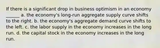 If there is a significant drop in business optimism in an economy ______ a. the economy's long-run aggregate supply curve shifts to the right. b. the economy's aggregate demand curve shifts to the left. c. the labor supply in the economy increases in the long run. d. the capital stock in the economy increases in the long run.