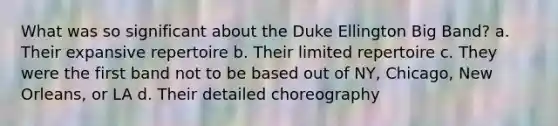 What was so significant about the Duke Ellington Big Band? a. Their expansive repertoire b. Their limited repertoire c. They were the first band not to be based out of NY, Chicago, New Orleans, or LA d. Their detailed choreography