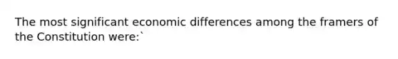 The most significant economic differences among the framers of the Constitution were:`