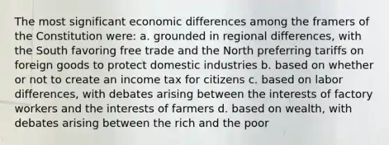 The most significant economic differences among the framers of the Constitution were: a. grounded in regional differences, with the South favoring free trade and the North preferring tariffs on foreign goods to protect domestic industries b. based on whether or not to create an income tax for citizens c. based on labor differences, with debates arising between the interests of factory workers and the interests of farmers d. based on wealth, with debates arising between the rich and the poor