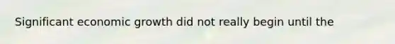 Significant economic growth did not really begin until the