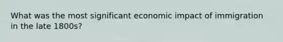 What was the most significant economic impact of immigration in the late 1800s?