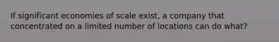 If significant economies of scale exist, a company that concentrated on a limited number of locations can do what?