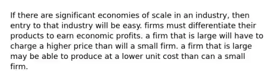 If there are significant economies of scale in an industry, then entry to that industry will be easy. firms must differentiate their products to earn economic profits. a firm that is large will have to charge a higher price than will a small firm. a firm that is large may be able to produce at a lower unit cost than can a small firm.