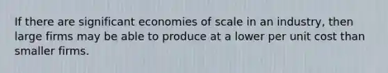 If there are significant economies of scale in an industry, then large firms may be able to produce at a lower per unit cost than smaller firms.