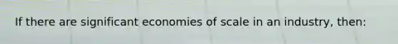 If there are significant economies of scale in an industry, then: