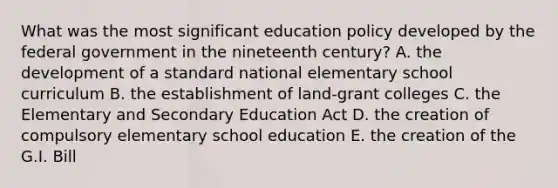 What was the most significant education policy developed by the federal government in the nineteenth century? A. the development of a standard national elementary school curriculum B. the establishment of land-grant colleges C. the Elementary and Secondary Education Act D. the creation of compulsory elementary school education E. the creation of the G.I. Bill