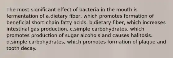 The most significant effect of bacteria in the mouth is fermentation of a.dietary fiber, which promotes formation of beneficial short-chain fatty acids. b.dietary fiber, which increases intestinal gas production. c.simple carbohydrates, which promotes production of sugar alcohols and causes halitosis. d.simple carbohydrates, which promotes formation of plaque and tooth decay.