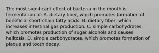 The most significant effect of bacteria in the mouth is fermentation of: A. dietary fiber, which promotes formation of beneficial short-chain fatty acids. B. dietary fiber, which increases intestinal gas production. C. simple carbohydrates, which promotes production of sugar alcohols and causes halitosis. D. simple carbohydrates, which promotes formation of plaque and tooth decay.