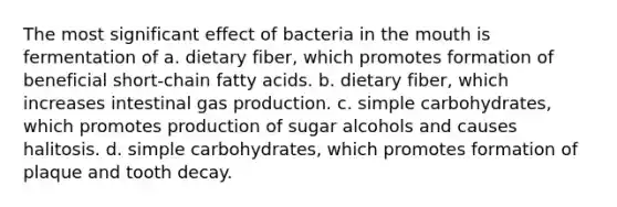 The most significant effect of bacteria in the mouth is fermentation of a. dietary fiber, which promotes formation of beneficial short-chain fatty acids. b. dietary fiber, which increases intestinal gas production. c. simple carbohydrates, which promotes production of sugar alcohols and causes halitosis. d. simple carbohydrates, which promotes formation of plaque and tooth decay.