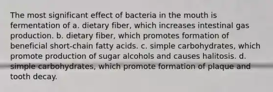 The most significant effect of bacteria in the mouth is fermentation of a. dietary fiber, which increases intestinal gas production. b. dietary fiber, which promotes formation of beneficial short-chain fatty acids. c. simple carbohydrates, which promote production of sugar alcohols and causes halitosis. d. simple carbohydrates, which promote formation of plaque and tooth decay.