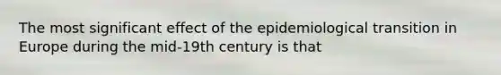 The most significant effect of the epidemiological transition in Europe during the mid-19th century is that